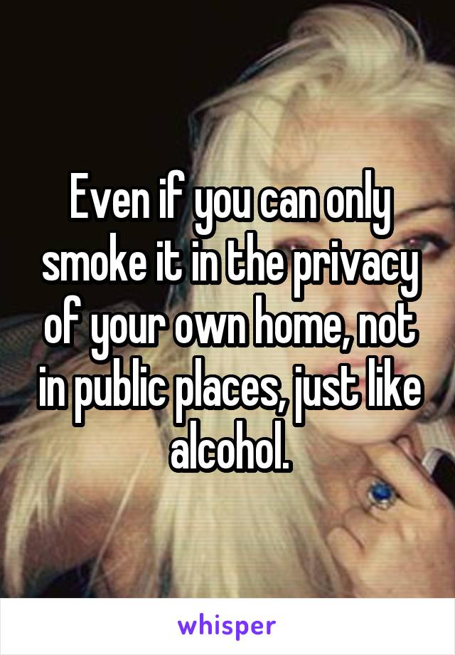 Even if you can only smoke it in the privacy of your own home, not in public places, just like alcohol.