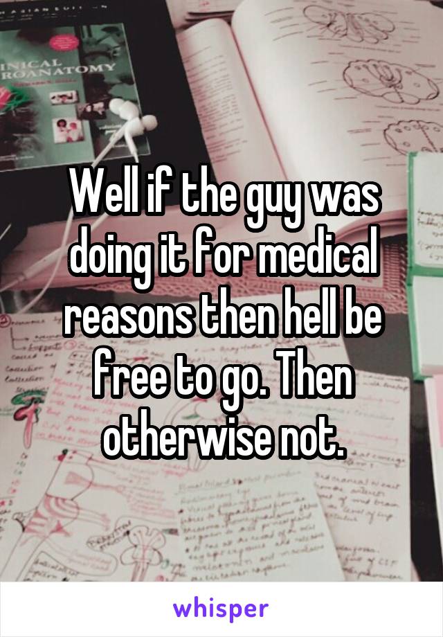 Well if the guy was doing it for medical reasons then hell be free to go. Then otherwise not.