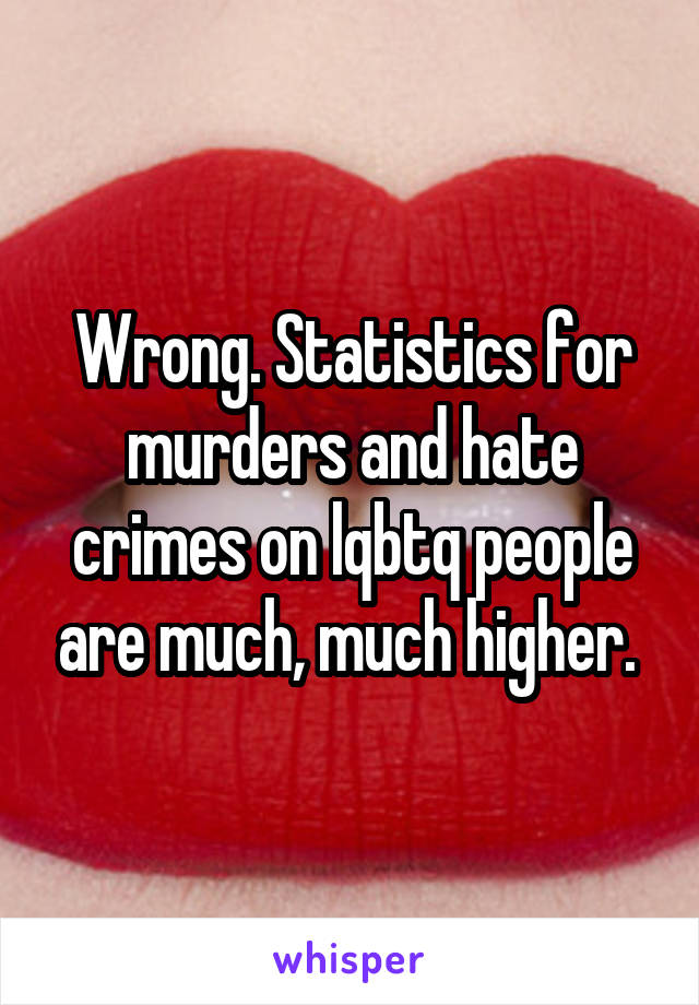 Wrong. Statistics for murders and hate crimes on lqbtq people are much, much higher. 