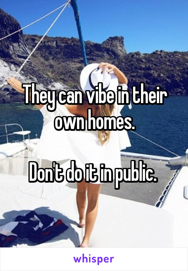 They can vibe in their own homes.

Don't do it in public. 