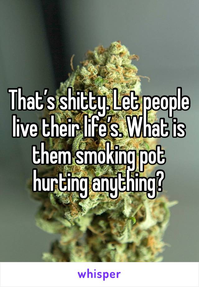 That’s shitty. Let people live their life’s. What is them smoking pot hurting anything?