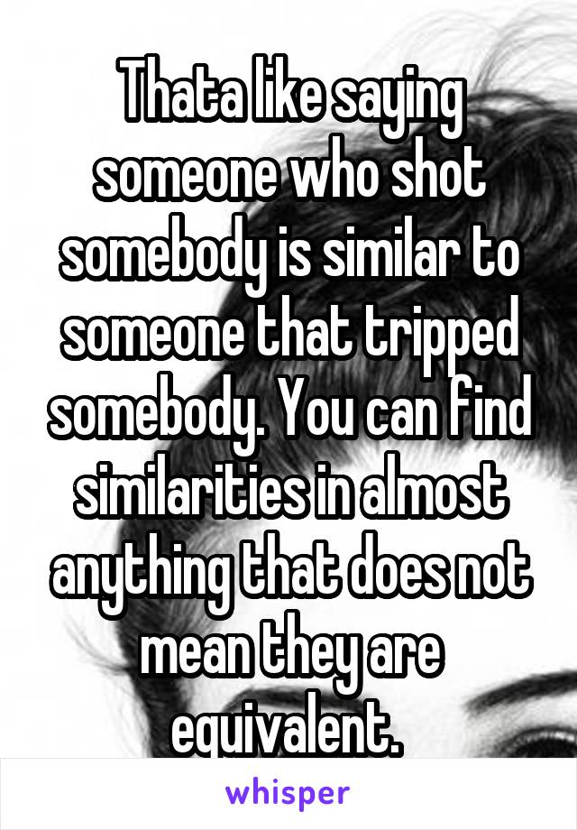 Thata like saying someone who shot somebody is similar to someone that tripped somebody. You can find similarities in almost anything that does not mean they are equivalent. 