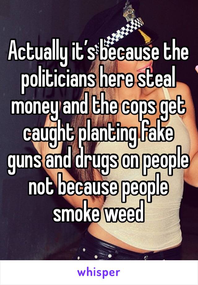 Actually it’s because the politicians here steal money and the cops get caught planting fake guns and drugs on people not because people smoke weed 