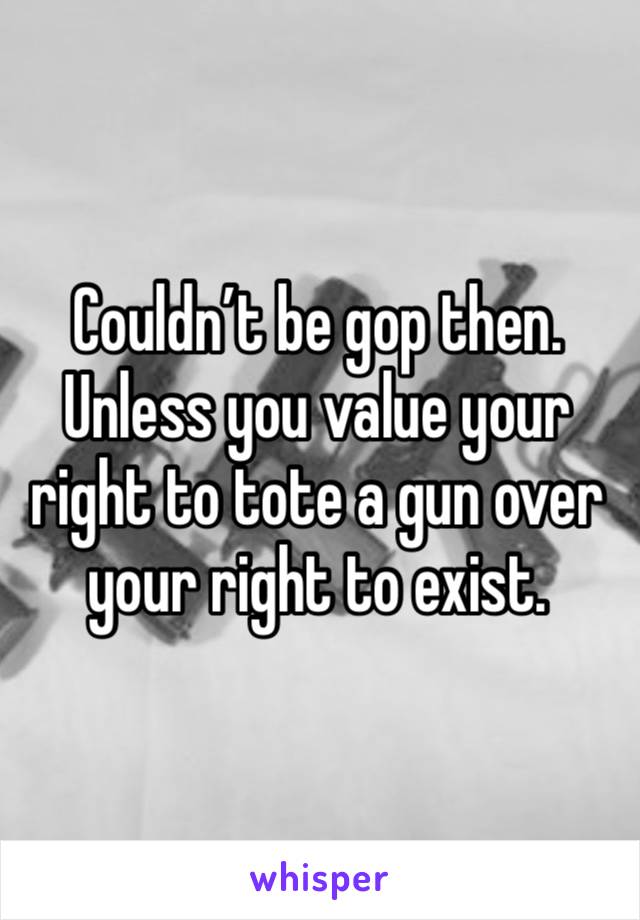 Couldn’t be gop then. Unless you value your right to tote a gun over your right to exist. 