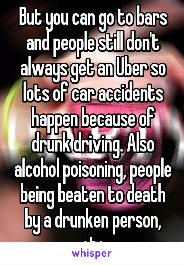 But you can go to bars and people still don't always get an Uber so lots of car accidents happen because of drunk driving. Also alcohol poisoning, people being beaten to death by a drunken person, etc