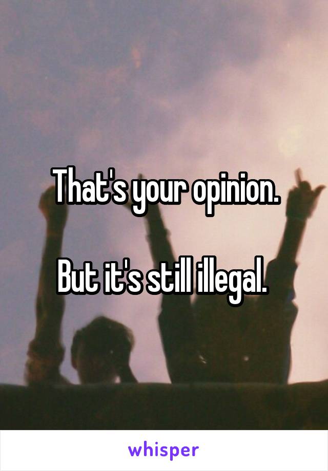 That's your opinion.

But it's still illegal. 