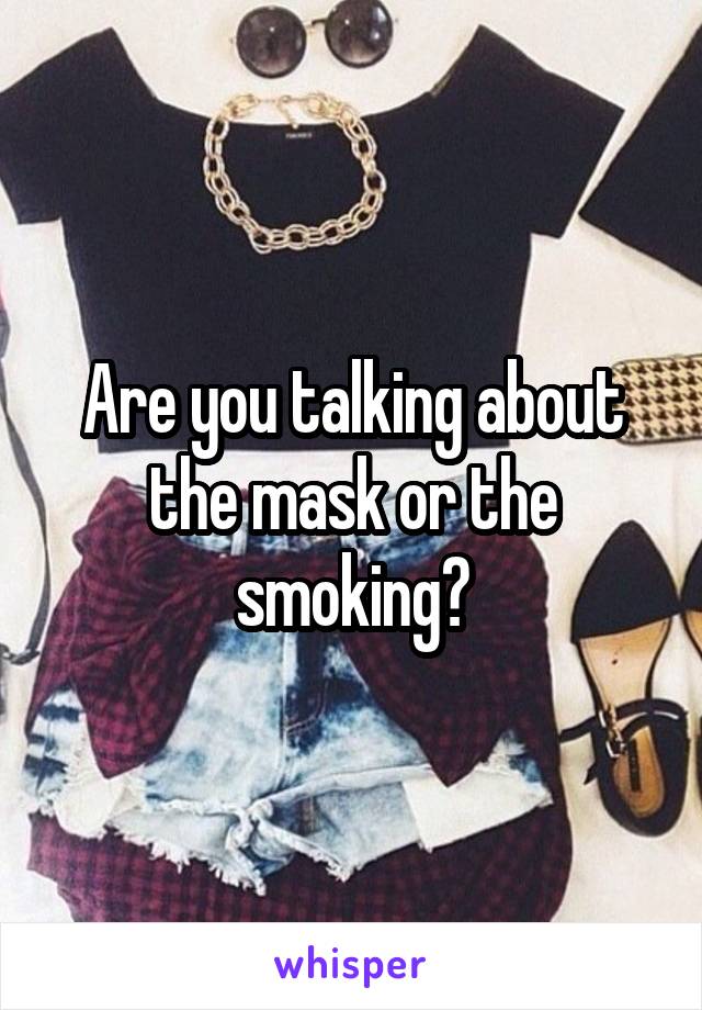 Are you talking about the mask or the smoking?