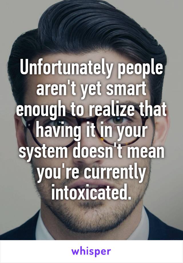 Unfortunately people aren't yet smart enough to realize that having it in your system doesn't mean you're currently intoxicated.