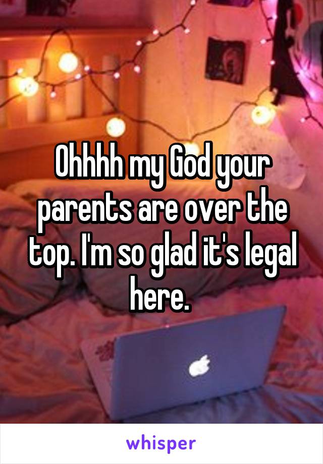 Ohhhh my God your parents are over the top. I'm so glad it's legal here. 