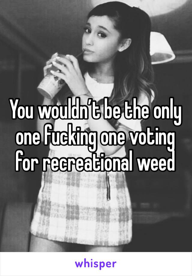 You wouldn’t be the only one fucking one voting for recreational weed 