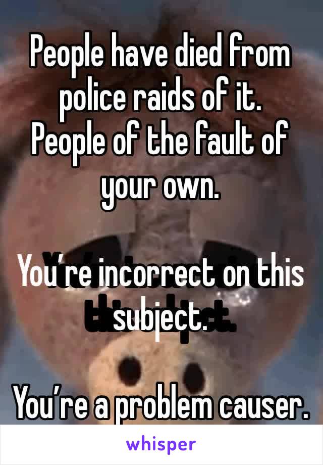 People have died from police raids of it.
People of the fault of your own. 

You’re incorrect on this subject. 

You’re a problem causer. 