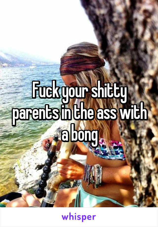 Fuck your shitty parents in the ass with a bong