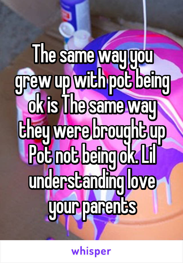 The same way you grew up with pot being ok is The same way they were brought up
Pot not being ok. Lil understanding love your parents