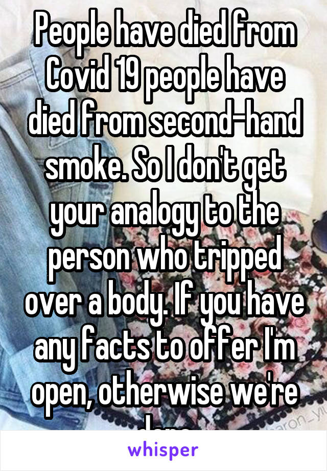 People have died from Covid 19 people have died from second-hand smoke. So I don't get your analogy to the person who tripped over a body. If you have any facts to offer I'm open, otherwise we're done