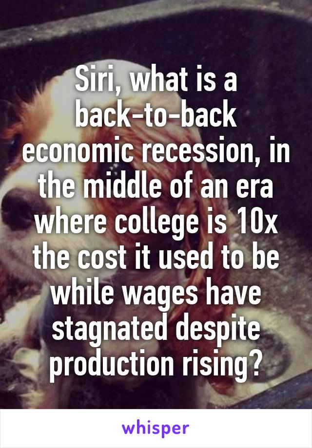 Siri, what is a back-to-back economic recession, in the middle of an era where college is 10x the cost it used to be while wages have stagnated despite production rising?