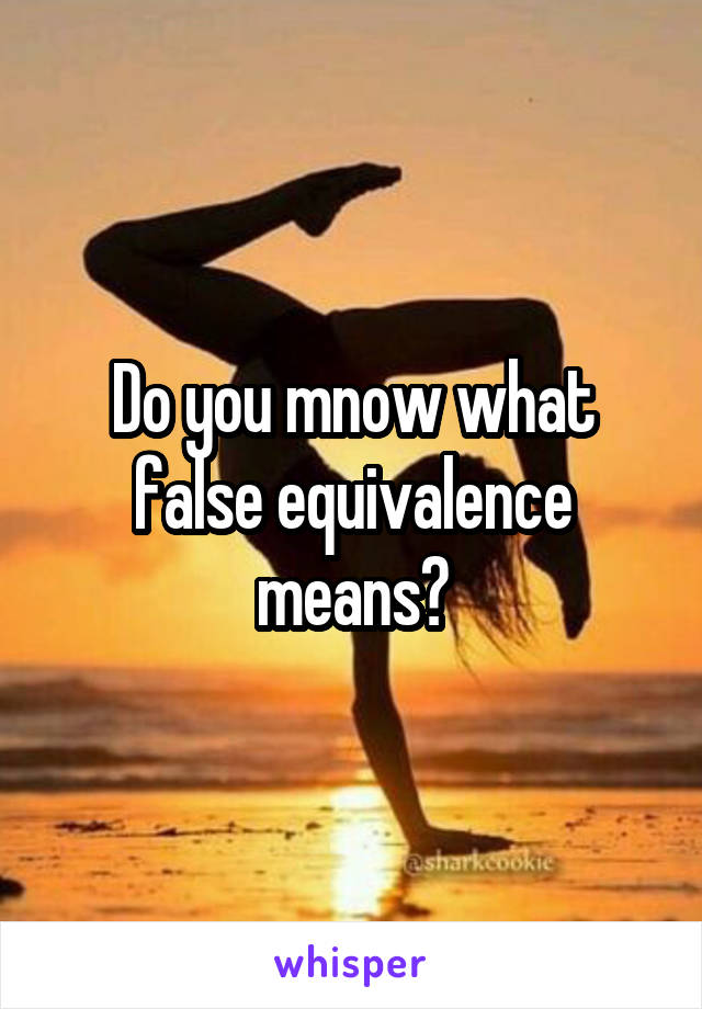 Do you mnow what false equivalence means?