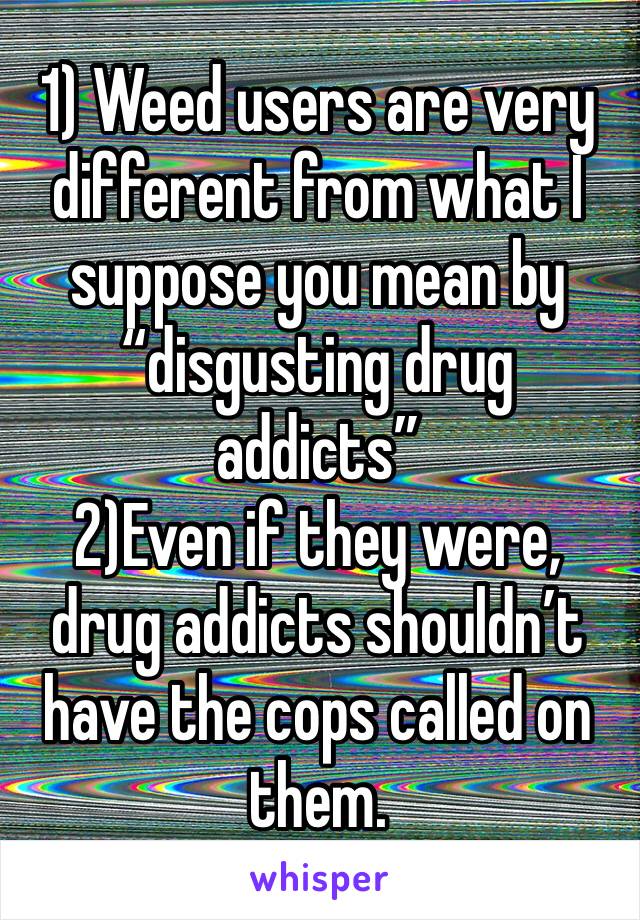 1) Weed users are very different from what I suppose you mean by “disgusting drug addicts”
2)Even if they were, drug addicts shouldn’t have the cops called on them.