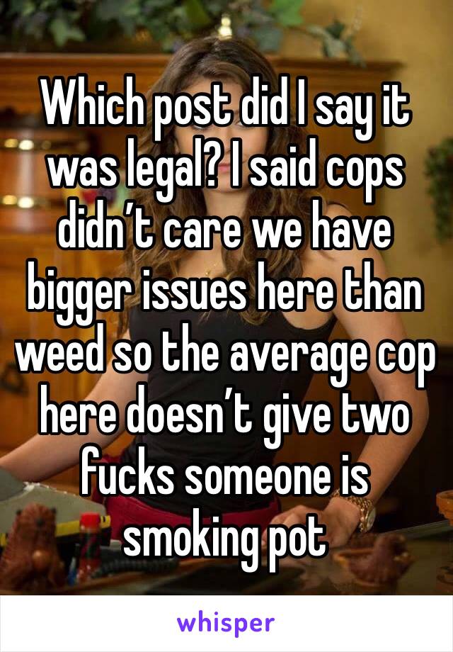 Which post did I say it was legal? I said cops didn’t care we have bigger issues here than weed so the average cop here doesn’t give two fucks someone is smoking pot 