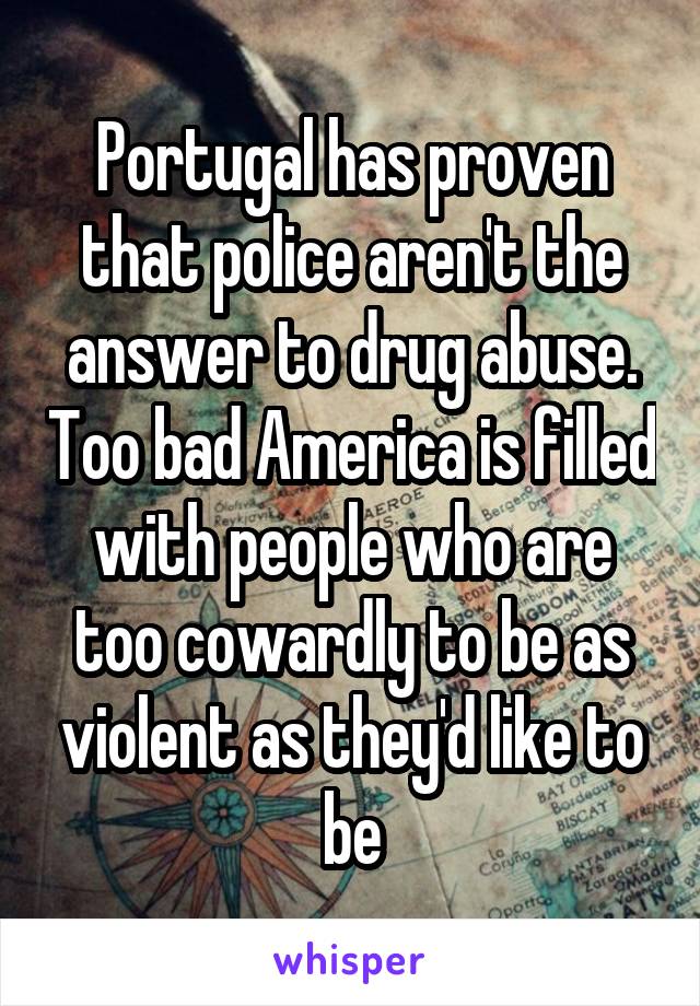 Portugal has proven that police aren't the answer to drug abuse. Too bad America is filled with people who are too cowardly to be as violent as they'd like to be