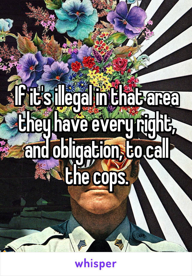 If it's illegal in that area they have every right, and obligation, to call the cops.