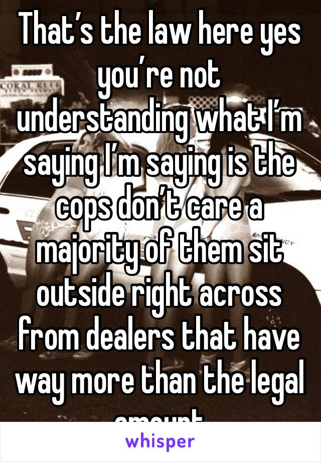 That’s the law here yes you’re not understanding what I’m saying I’m saying is the cops don’t care a majority of them sit outside right across from dealers that have way more than the legal amount 