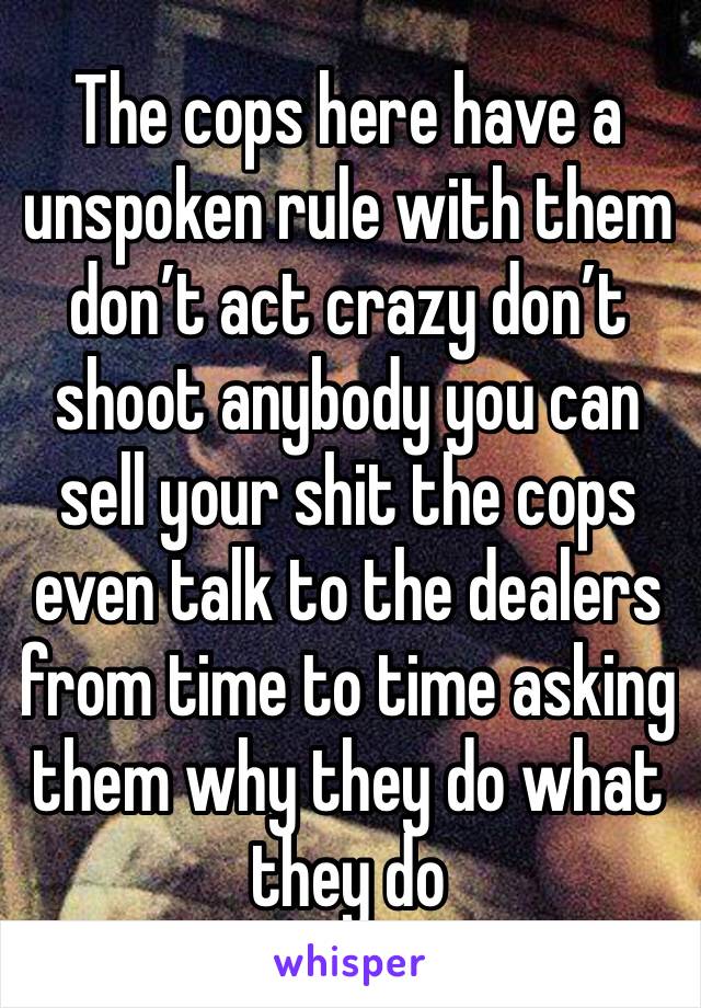 The cops here have a unspoken rule with them don’t act crazy don’t shoot anybody you can sell your shit the cops even talk to the dealers from time to time asking them why they do what they do 