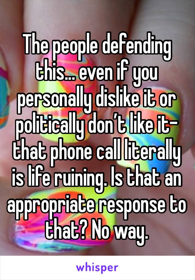 The people defending this... even if you personally dislike it or politically don’t like it- that phone call literally is life ruining. Is that an appropriate response to that? No way.