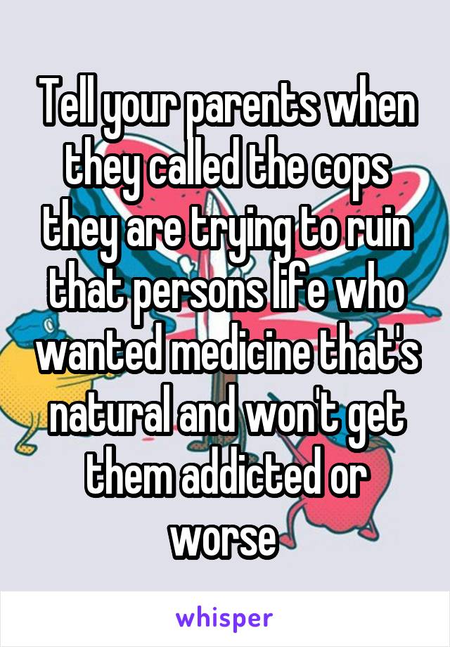 Tell your parents when they called the cops they are trying to ruin that persons life who wanted medicine that's natural and won't get them addicted or worse 