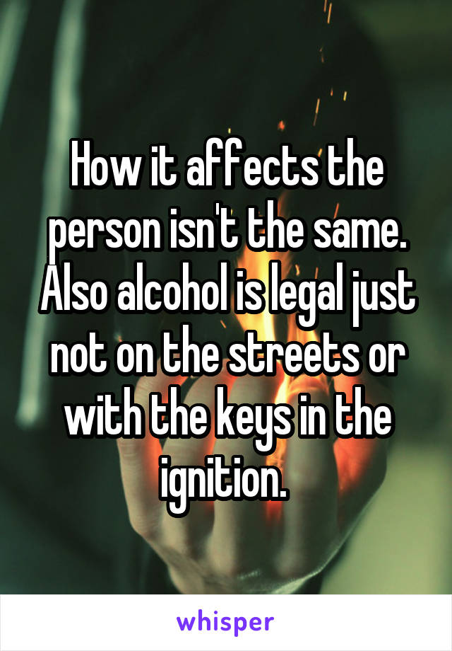 How it affects the person isn't the same. Also alcohol is legal just not on the streets or with the keys in the ignition. 