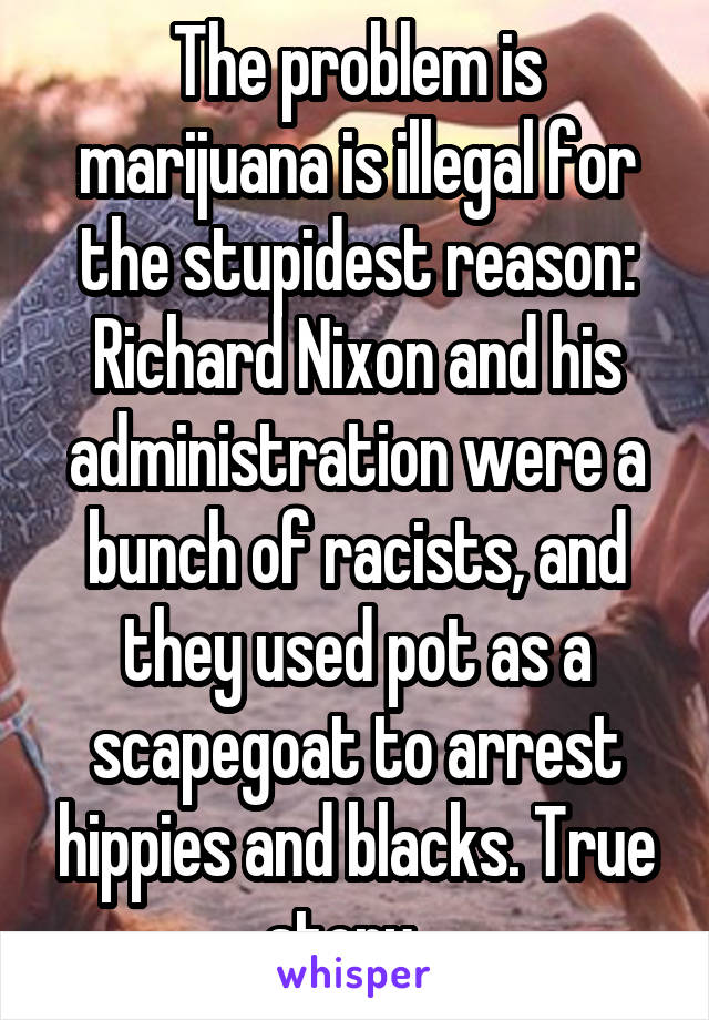 The problem is marijuana is illegal for the stupidest reason: Richard Nixon and his administration were a bunch of racists, and they used pot as a scapegoat to arrest hippies and blacks. True story...