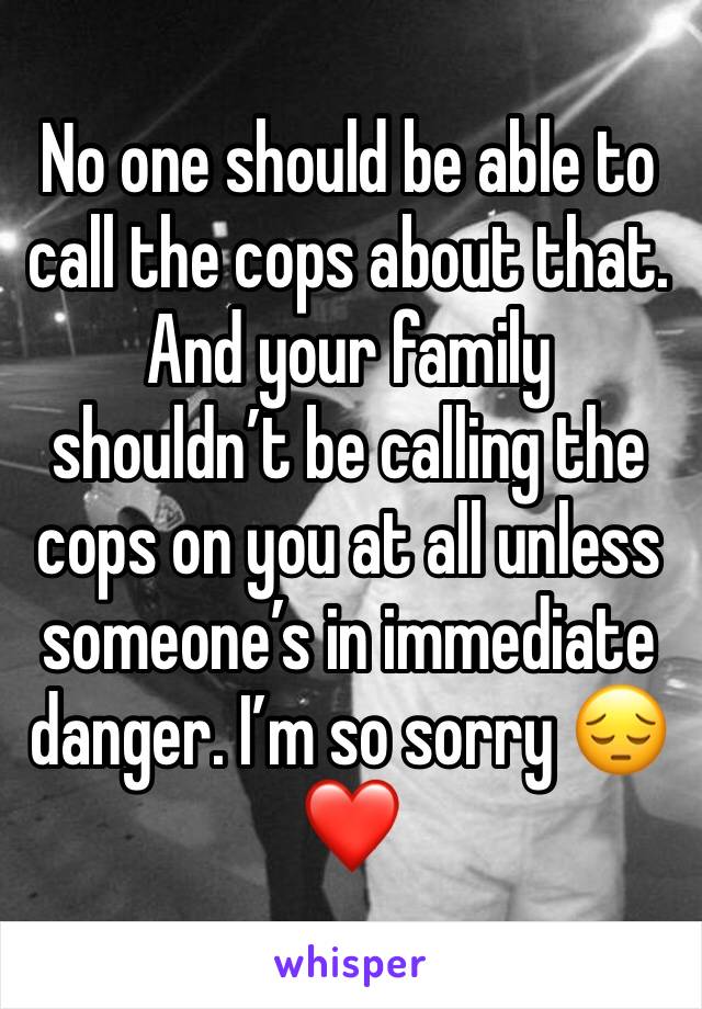 No one should be able to call the cops about that. And your family shouldn’t be calling the cops on you at all unless someone’s in immediate danger. I’m so sorry 😔❤️