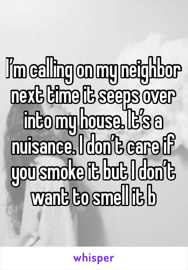 I’m calling on my neighbor next time it seeps over into my house. It’s a nuisance. I don’t care if you smoke it but I don’t want to smell it b