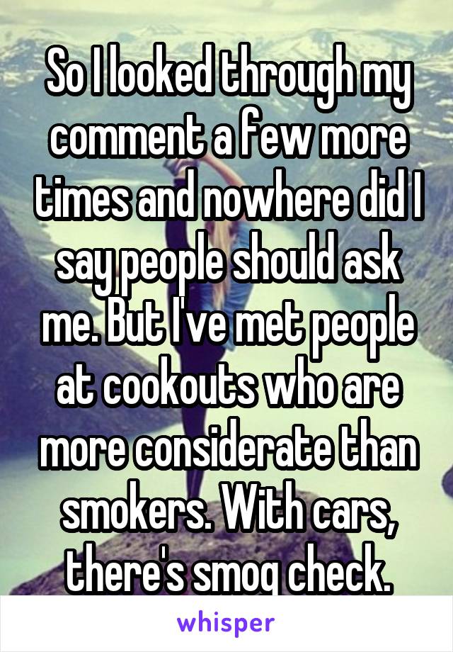 So I looked through my comment a few more times and nowhere did I say people should ask me. But I've met people at cookouts who are more considerate than smokers. With cars, there's smog check.