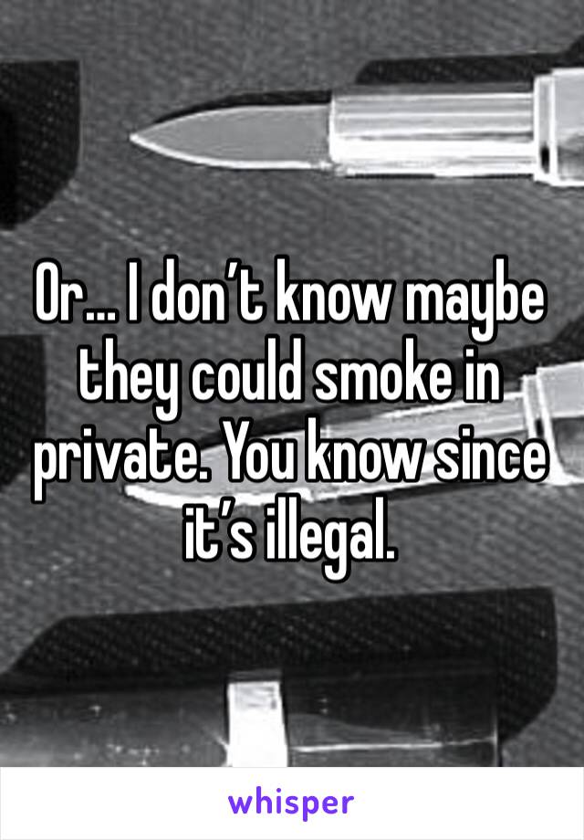 Or… I don’t know maybe they could smoke in private. You know since it’s illegal.