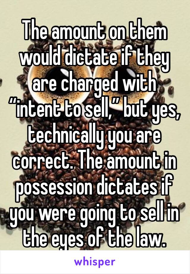 The amount on them would dictate if they are charged with “intent to sell,” but yes, technically you are correct. The amount in possession dictates if you were going to sell in the eyes of the law.