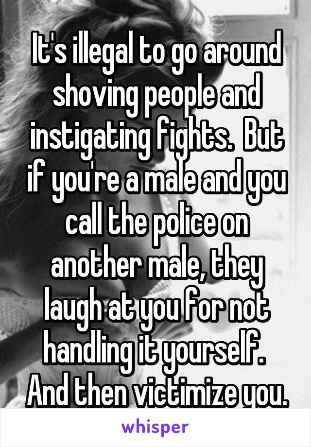 It's illegal to go around shoving people and instigating fights.  But if you're a male and you call the police on another male, they laugh at you for not handling it yourself.  And then victimize you.