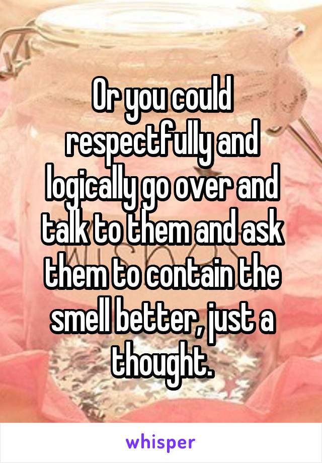 Or you could respectfully and logically go over and talk to them and ask them to contain the smell better, just a thought.