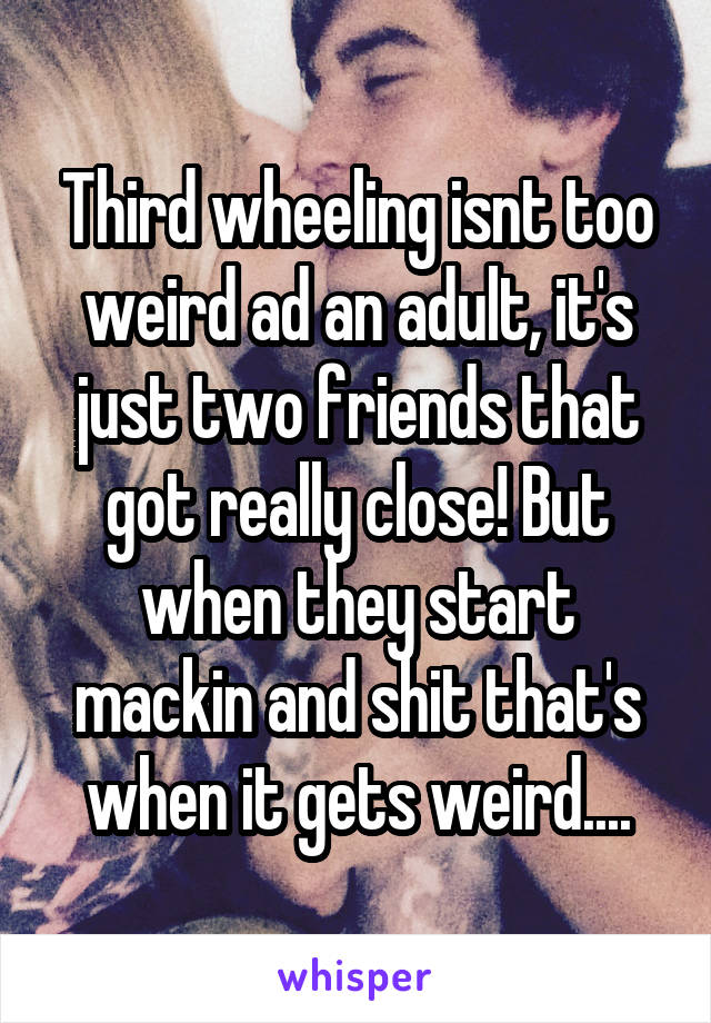 Third wheeling isnt too weird ad an adult, it's just two friends that got really close! But when they start mackin and shit that's when it gets weird....