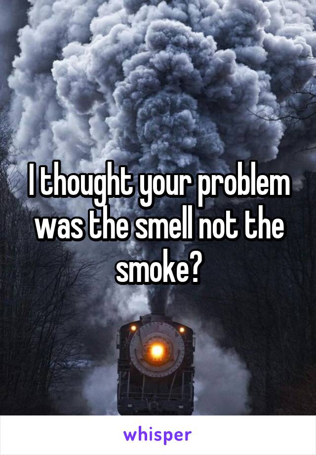 I thought your problem was the smell not the smoke?