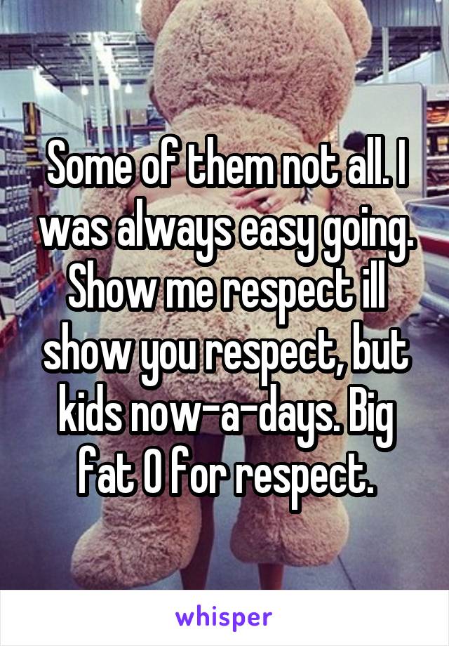 Some of them not all. I was always easy going. Show me respect ill show you respect, but kids now-a-days. Big fat 0 for respect.