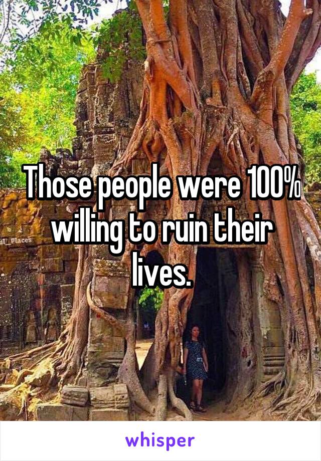 Those people were 100% willing to ruin their lives.