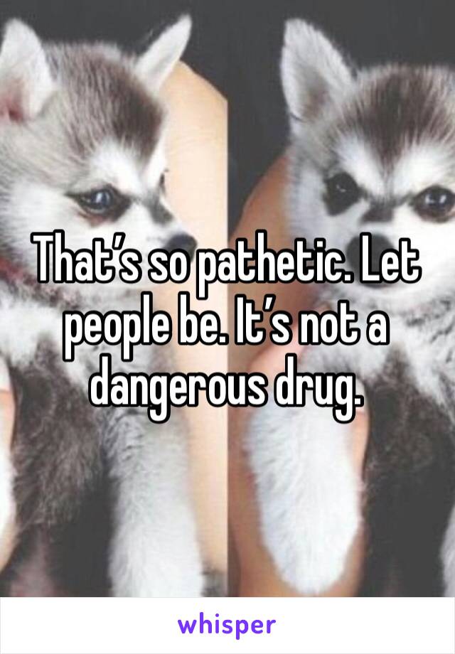 That’s so pathetic. Let people be. It’s not a dangerous drug.