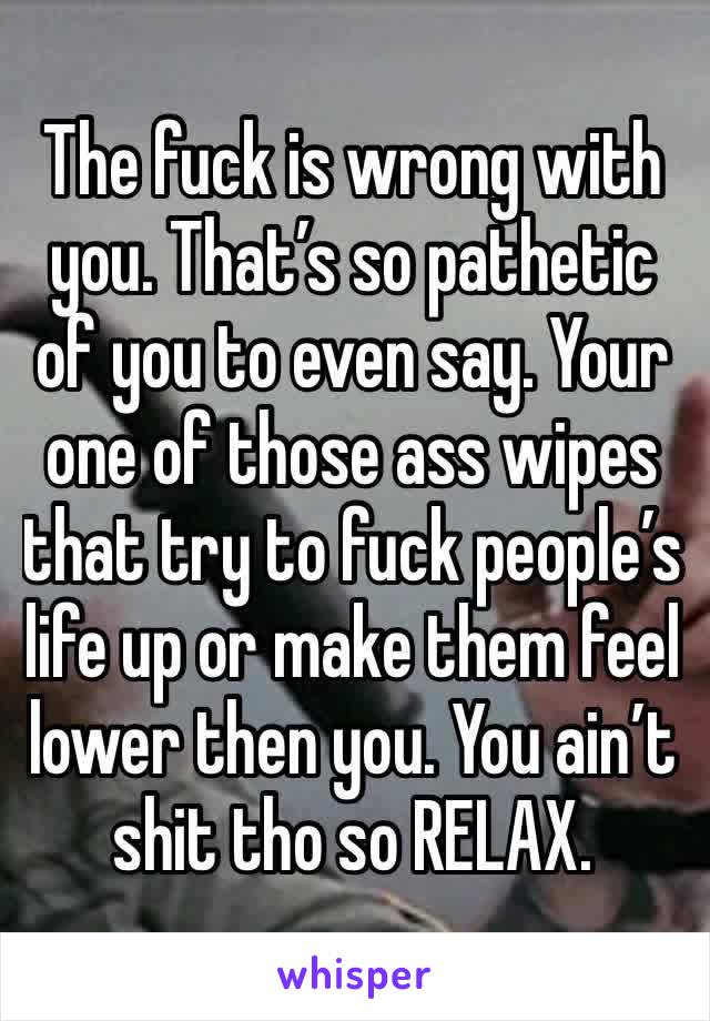 The fuck is wrong with you. That’s so pathetic of you to even say. Your one of those ass wipes that try to fuck people’s life up or make them feel lower then you. You ain’t shit tho so RELAX.