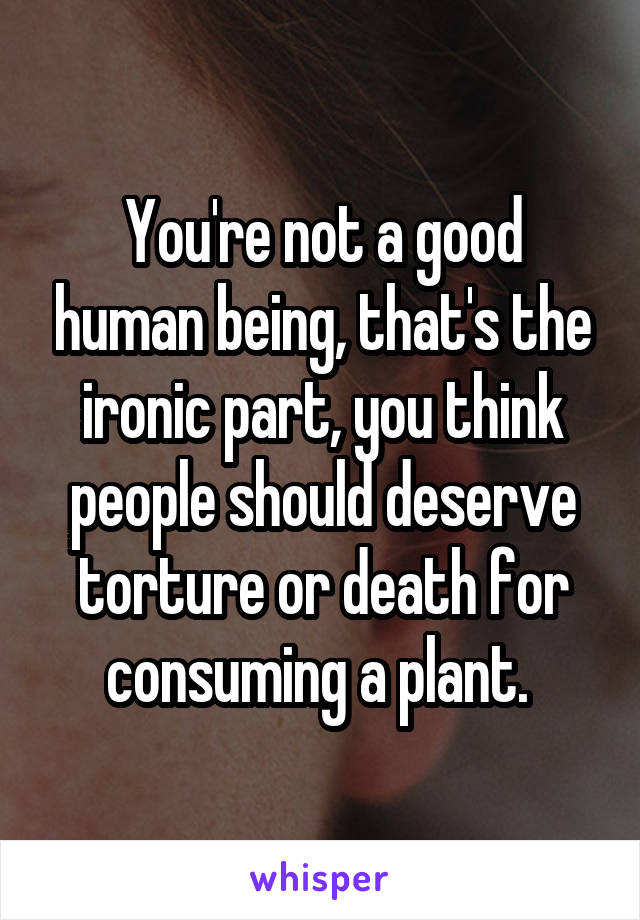 You're not a good human being, that's the ironic part, you think people should deserve torture or death for consuming a plant. 