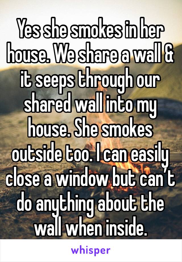 Yes she smokes in her house. We share a wall & it seeps through our shared wall into my house. She smokes outside too. I can easily close a window but can’t do anything about the wall when inside. 