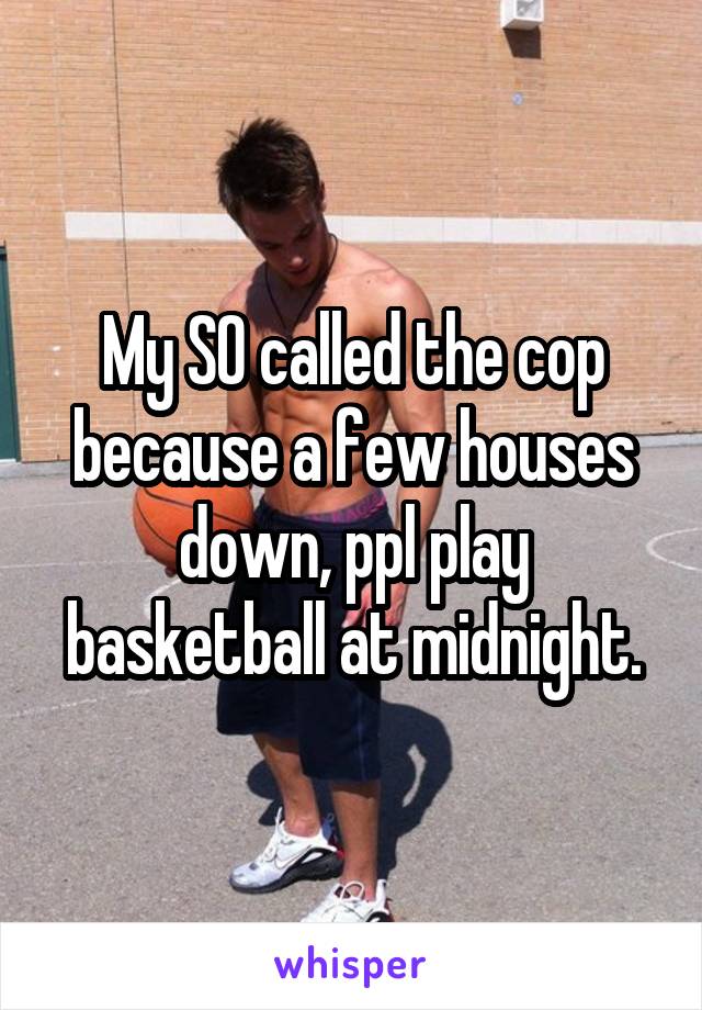 My SO called the cop because a few houses down, ppl play basketball at midnight.