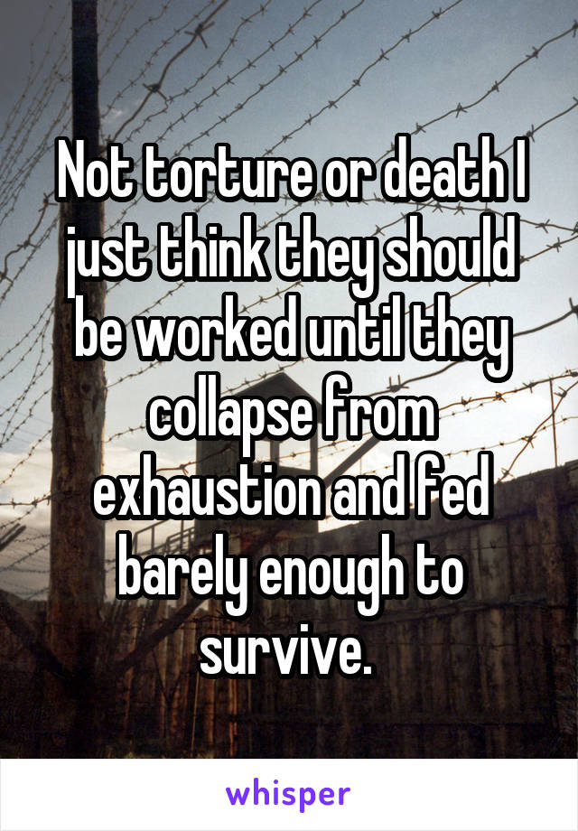 Not torture or death I just think they should be worked until they collapse from exhaustion and fed barely enough to survive. 