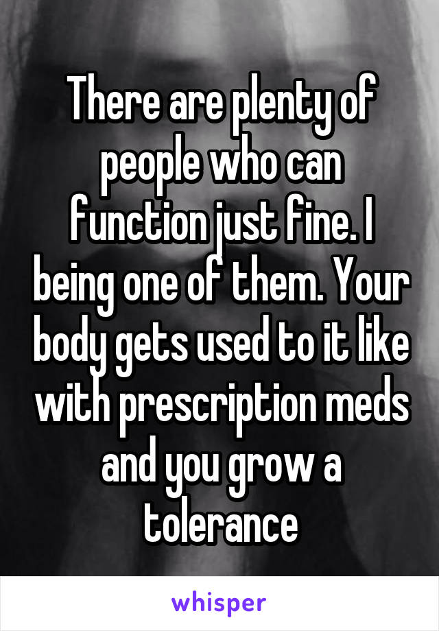 There are plenty of people who can function just fine. I being one of them. Your body gets used to it like with prescription meds and you grow a tolerance