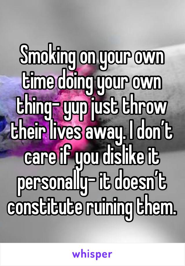 Smoking on your own time doing your own thing- yup just throw their lives away. I don’t care if you dislike it personally- it doesn’t constitute ruining them.