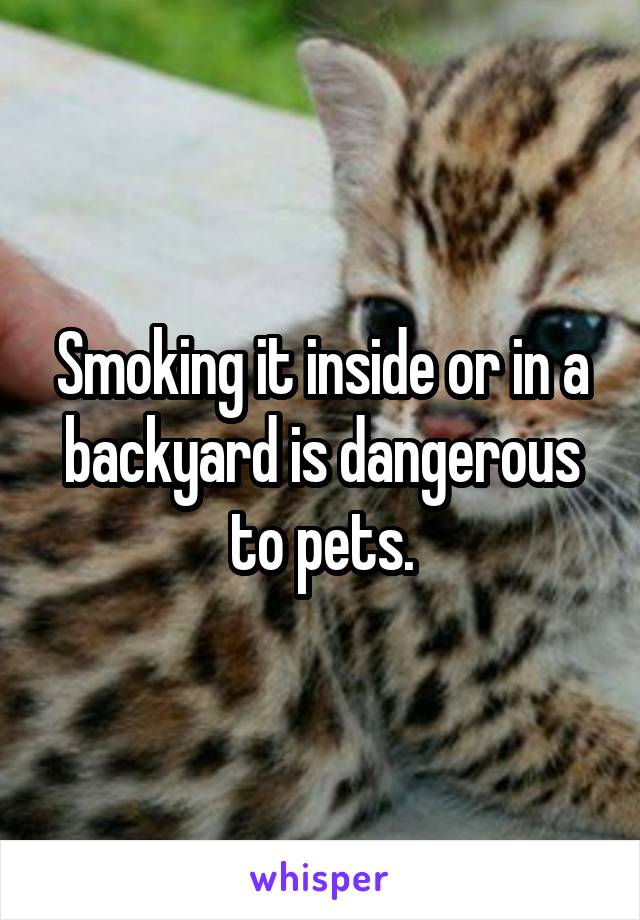 Smoking it inside or in a backyard is dangerous to pets.